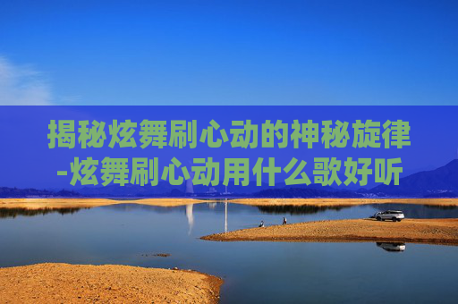 揭秘炫舞刷心动的神秘旋律-炫舞刷心动用什么歌好听