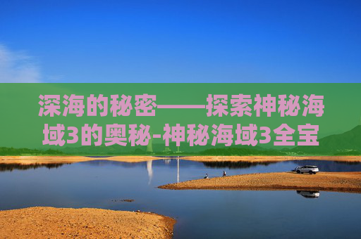 深海的秘密——探索神秘海域3的奥秘-神秘海域3全宝藏图文攻略