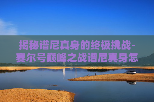 揭秘谱尼真身的终极挑战-赛尔号巅峰之战谱尼真身怎么打