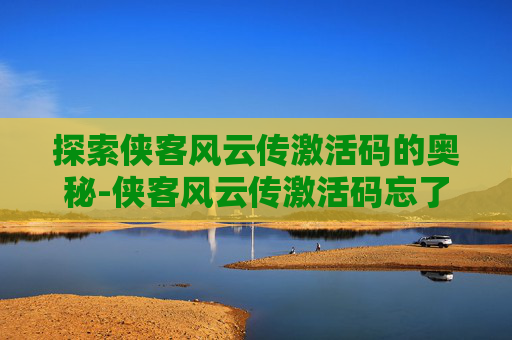 探索侠客风云传激活码的奥秘-侠客风云传激活码忘了怎么办