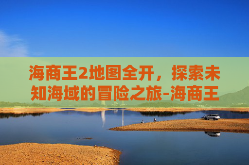 海商王2地图全开，探索未知海域的冒险之旅-海商王2地图全开怎么开