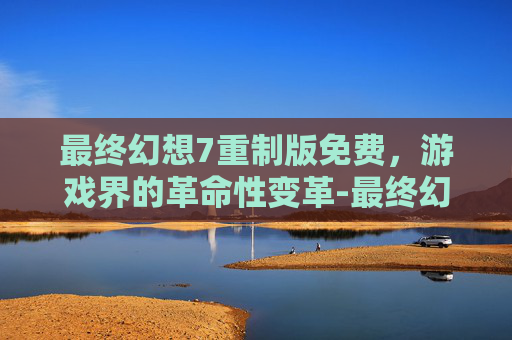 最终幻想7重制版免费，游戏界的革命性变革-最终幻想7重制版免费升级