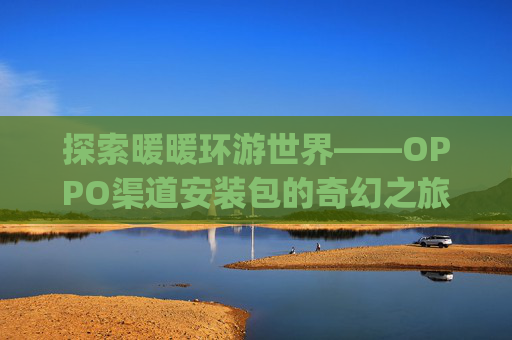 探索暖暖环游世界——OPPO渠道安装包的奇幻之旅-暖暖环游世界oppo渠道服