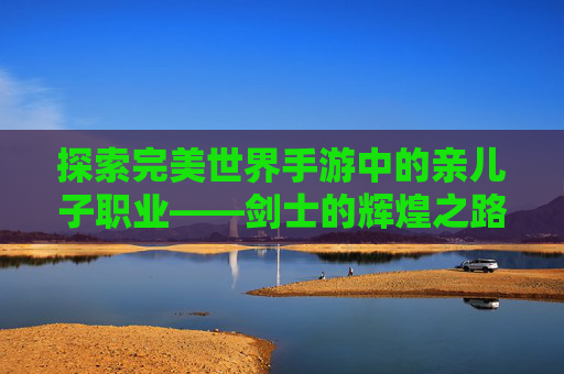 探索完美世界手游中的亲儿子职业——剑士的辉煌之路-完美世界手游亲儿子职业推荐