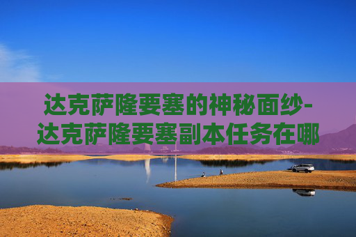 达克萨隆要塞的神秘面纱-达克萨隆要塞副本任务在哪接
