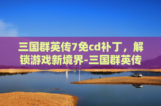 三国群英传7免cd补丁，解锁游戏新境界-三国群英传7 补丁
