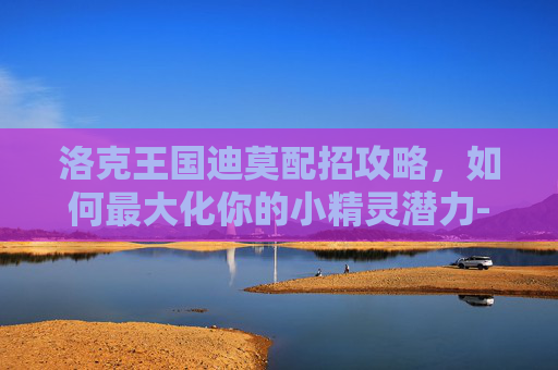 洛克王国迪莫配招攻略，如何最大化你的小精灵潜力-洛克王国迪莫配招推荐