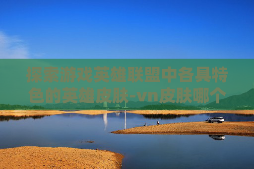 探索游戏英雄联盟中各具特色的英雄皮肤-vn皮肤哪个最好