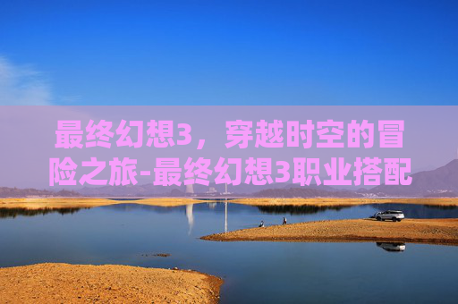 最终幻想3，穿越时空的冒险之旅-最终幻想3职业搭配