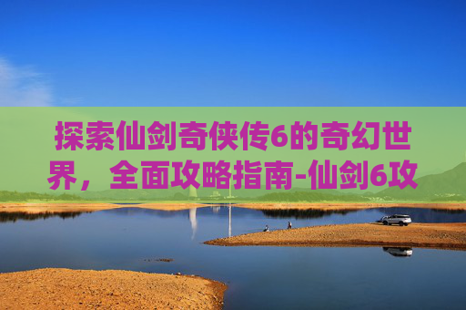 探索仙剑奇侠传6的奇幻世界，全面攻略指南-仙剑6攻略全支线全流程