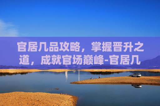 官居几品攻略，掌握晋升之道，成就官场巅峰-官居几品攻略完整详细