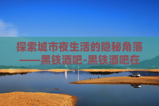 探索城市夜生活的隐秘角落——黑铁酒吧-黑铁酒吧在哪个位置