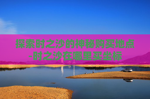 探索时之沙的神秘购买地点-时之沙在哪里买坐标