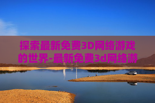 探索最新免费3D网络游戏的世界-最新免费3d网络游戏大全