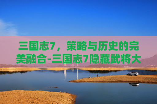 三国志7，策略与历史的完美融合-三国志7隐藏武将大全明细表
