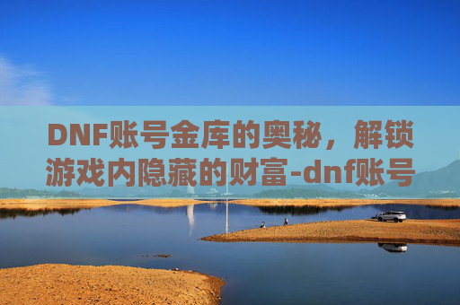 DNF账号金库的奥秘，解锁游戏内隐藏的财富-dnf账号金库是所有角色共用吗