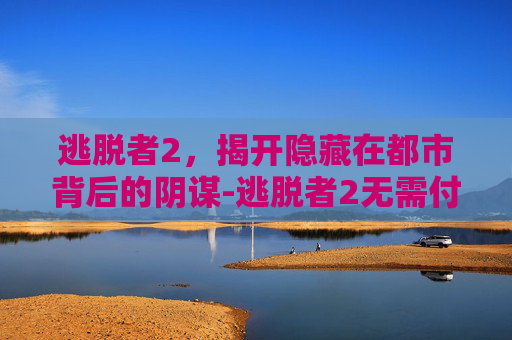 逃脱者2，揭开隐藏在都市背后的阴谋-逃脱者2无需付费版全地图