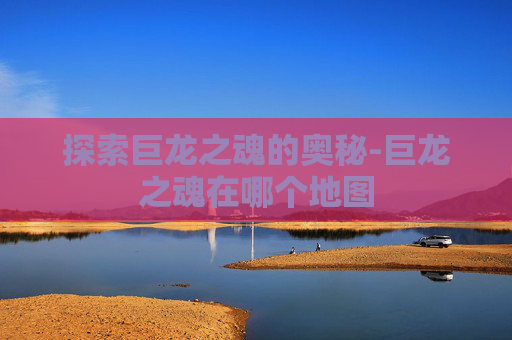 探索巨龙之魂的奥秘-巨龙之魂在哪个地图