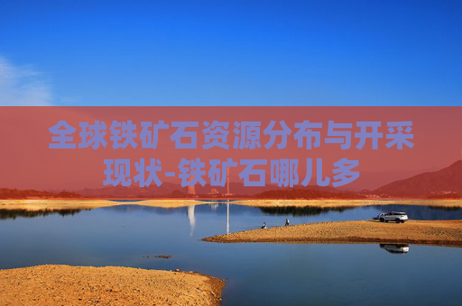 全球铁矿石资源分布与开采现状-铁矿石哪儿多