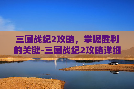 三国战纪2攻略，掌握胜利的关键-三国战纪2攻略详细