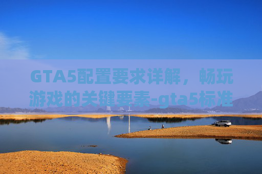 GTA5配置要求详解，畅玩游戏的关键要素-gta5标准配置要求