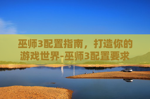 巫师3配置指南，打造你的游戏世界-巫师3配置要求