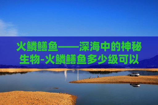 火鳞鳝鱼——深海中的神秘生物-火鳞鳝鱼多少级可以钓