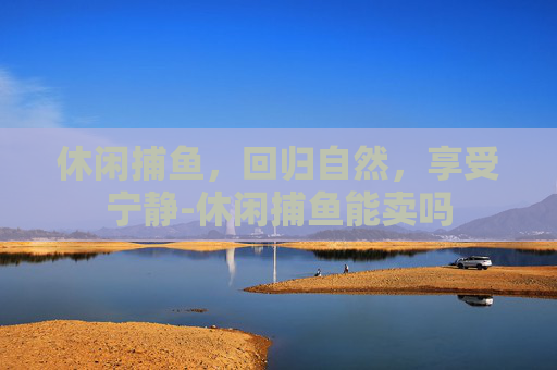 休闲捕鱼，回归自然，享受宁静-休闲捕鱼能卖吗