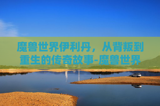 魔兽世界伊利丹，从背叛到重生的传奇故事-魔兽世界伊利丹怒风