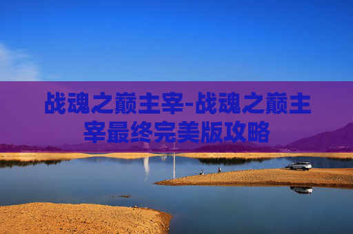 战魂之巅主宰-战魂之巅主宰最终完美版攻略
