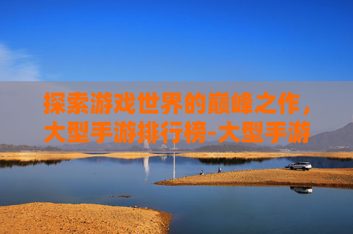 探索游戏世界的巅峰之作，大型手游排行榜-大型手游排行榜前十名
