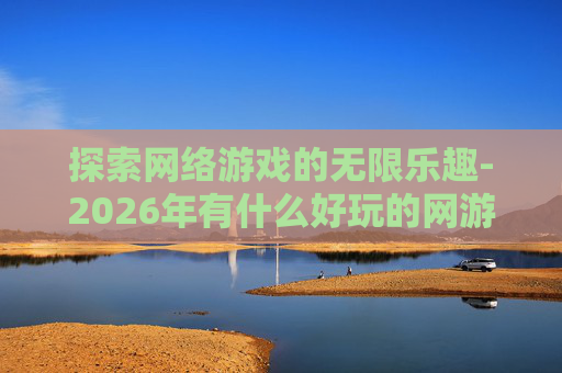 探索网络游戏的无限乐趣-2026年有什么好玩的网游