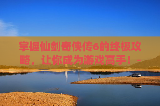 掌握仙剑奇侠传6的终极攻略，让你成为游戏高手！-仙剑奇侠传6攻略全解