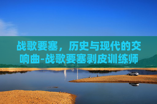 战歌要塞，历史与现代的交响曲-战歌要塞剥皮训练师在哪