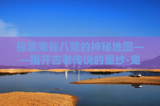探索鬼谷八荒的神秘地图——揭开古老传说的面纱-鬼谷八荒地图全貌