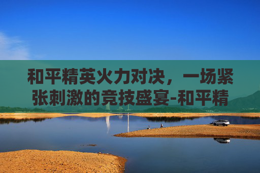 和平精英火力对决，一场紧张刺激的竞技盛宴-和平精英火力对决军火库固定刷新点