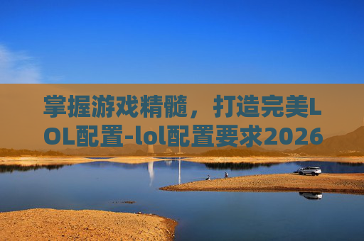 掌握游戏精髓，打造完美LOL配置-lol配置要求2026