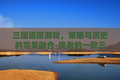 三国塔防游戏，策略与历史的完美融合-很老的一款三国塔防游戏