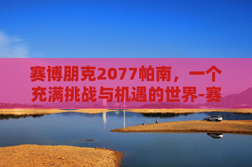 赛博朋克2077帕南，一个充满挑战与机遇的世界-赛博朋克2077帕南任务线