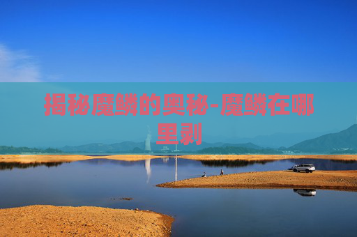 揭秘魔鳞的奥秘-魔鳞在哪里剥