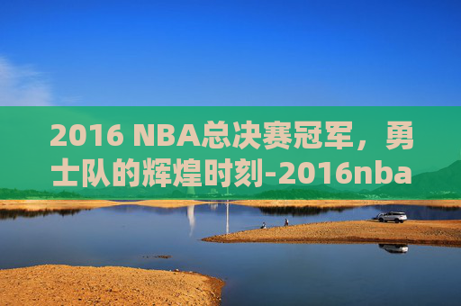 2016 NBA总决赛冠军，勇士队的辉煌时刻-2016nba总决赛百度百科