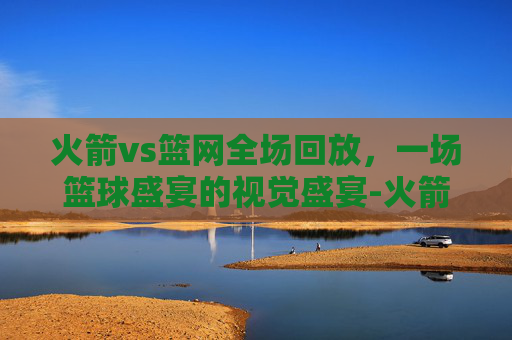 火箭vs篮网全场回放，一场篮球盛宴的视觉盛宴-火箭vs篮网全场回放今天