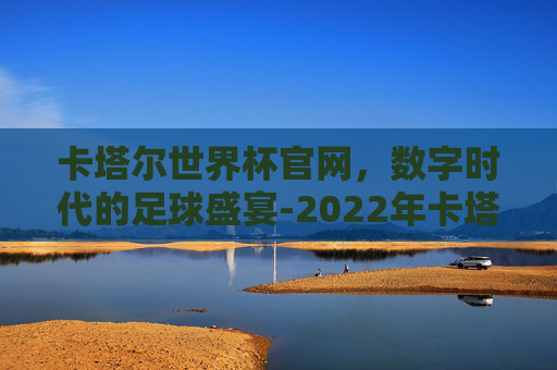卡塔尔世界杯官网，数字时代的足球盛宴-2022年卡塔尔世界杯官网