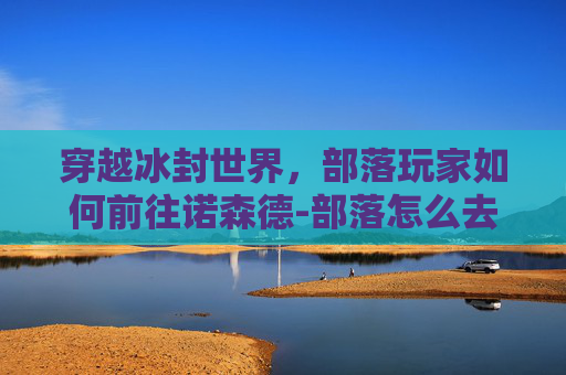 穿越冰封世界，部落玩家如何前往诺森德-部落怎么去诺森德大陆