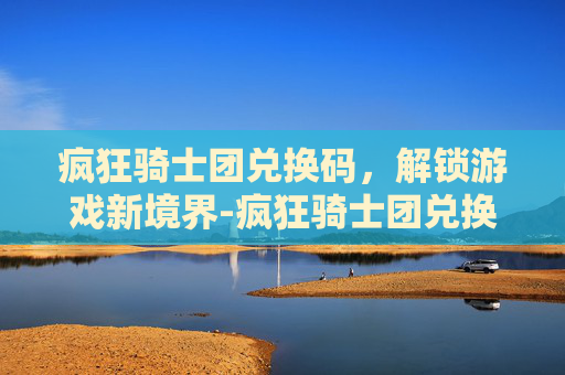 疯狂骑士团兑换码，解锁游戏新境界-疯狂骑士团兑换码大全