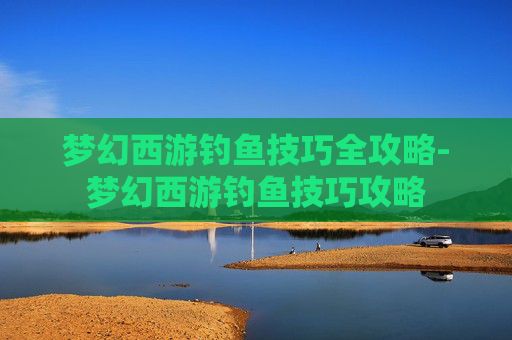 梦幻西游钓鱼技巧全攻略-梦幻西游钓鱼技巧攻略