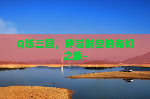 Q版三国，穿越时空的奇幻之旅-