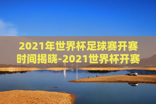 2021年世界杯足球赛开赛时间揭晓-2021世界杯开赛时间表