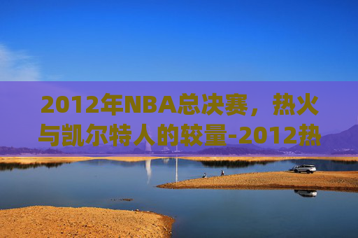 2012年NBA总决赛，热火与凯尔特人的较量-2012热火vs凯尔特人g6录像央视解说