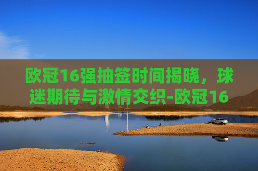 欧冠16强抽签时间揭晓，球迷期待与激情交织-欧冠16强抽签时间多久